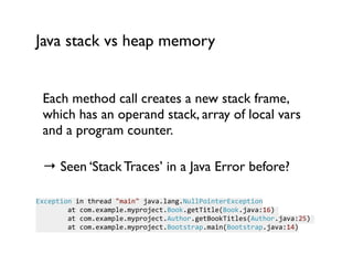 Java stack vs heap memory
Each method call creates a new stack frame,
which has an operand stack, array of local vars
and a program counter.	

 
→ Seen ‘Stack Traces’ in a Java Error before?	

!
Exception	
  in	
  thread	
  "main"	
  java.lang.NullPointerException	
  
	
  	
  	
  	
  	
  	
  	
  	
  at	
  com.example.myproject.Book.getTitle(Book.java:16)	
  
	
  	
  	
  	
  	
  	
  	
  	
  at	
  com.example.myproject.Author.getBookTitles(Author.java:25)	
  
	
  	
  	
  	
  	
  	
  	
  	
  at	
  com.example.myproject.Bootstrap.main(Bootstrap.java:14)
 