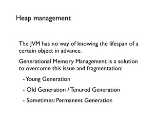 Heap management
The JVM has no way of knowing the lifespan of a
certain object in advance.	

Generational Memory Management is a solution
to overcome this issue and fragmentation:	

	

 -Young Generation	

	

 - Old Generation / Tenured Generation	

	

 - Sometimes: Permanent Generation	

 