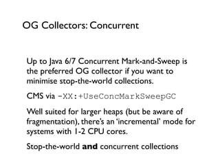 OG Collectors: Concurrent
Up to Java 6/7 Concurrent Mark-and-Sweep is
the preferred OG collector if you want to
minimise stop-the-world collections.	

CMS via -XX:+UseConcMarkSweepGC
Well suited for larger heaps (but be aware of
fragmentation), there’s an ‘incremental’ mode for
systems with 1-2 CPU cores.	

Stop-the-world and concurrent collections	

 