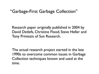 “Garbage-First Garbage Collection”
Research paper originally published in 2004 by
David Detlefs, Christine Flood, Steve Heller and
Tony Printezis of Sun Research.	

!
The actual research project started in the late
1990s to overcome common issues in Garbage
Collection techniques known and used at the
time.	

 