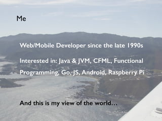 Web/Mobile Developer since the late 1990s
Interested in: Java & JVM, CFML, Functional
Programming, Go, JS, Android, Raspberry Pi
!
And this is my view of the world…
Me
 