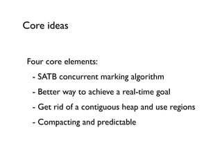 Core ideas
Four core elements:	

	

 - SATB concurrent marking algorithm	

	

 - Better way to achieve a real-time goal	

	

 - Get rid of a contiguous heap and use regions	

	

 - Compacting and predictable	

 