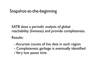 Snapshot-at-the-beginning
SATB does a periodic analysis of global
reachability (liveness) and provide completeness.	

Results:	

	

 - Accurate counts of live data in each region 
	

 - Completeness: garbage is eventually identiﬁed 
	

 -Very low pause time	

!
 