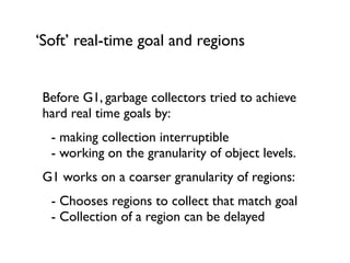‘Soft’ real-time goal and regions
Before G1, garbage collectors tried to achieve
hard real time goals by:	

	

 - making collection interruptible 
	

 - working on the granularity of object levels.	

G1 works on a coarser granularity of regions:	

	

 - Chooses regions to collect that match goal 
	

 - Collection of a region can be delayed	

!
 