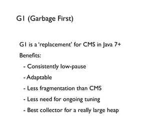 G1 (Garbage First)
G1 is a ‘replacement’ for CMS in Java 7+	

Beneﬁts:	

	

 - Consistently low-pause	

	

 - Adaptable	

	

 - Less fragmentation than CMS	

	

 - Less need for ongoing tuning	

	

 - Best collector for a really large heap
 