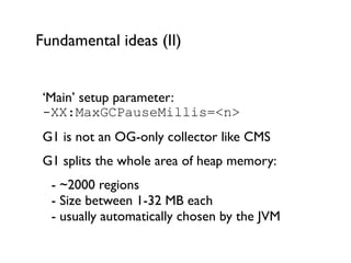 Fundamental ideas (II)
‘Main’ setup parameter:  
-XX:MaxGCPauseMillis=<n>	

G1 is not an OG-only collector like CMS	

G1 splits the whole area of heap memory:	

	

 - ~2000 regions 
	

 - Size between 1-32 MB each 
	

 - usually automatically chosen by the JVM	

!
 