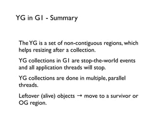 YG in G1 - Summary
TheYG is a set of non-contiguous regions, which
helps resizing after a collection.	

YG collections in G1 are stop-the-world events
and all application threads will stop.	

YG collections are done in multiple, parallel
threads.	

Leftover (alive) objects → move to a survivor or
OG region.	

 