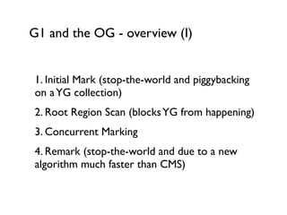 G1 and the OG - overview (I)
1. Initial Mark (stop-the-world and piggybacking
on aYG collection)	

2. Root Region Scan (blocksYG from happening)	

3. Concurrent Marking	

4. Remark (stop-the-world and due to a new
algorithm much faster than CMS)	

 