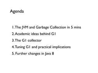 1.The JVM and Garbage Collection in 5 mins 
2.Academic ideas behind G1 
3.The G1 collector 
4.Tuning G1 and practical implications 
5. Further changes in Java 8	

Agenda
 