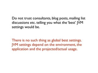 Do not trust consultants, blog posts, mailing list
discussions etc. telling you what the ‘best’ JVM
settings would be.	

!
There is no such thing as global best settings.
JVM settings depend on the environment, the
application and the projected/actual usage.
 