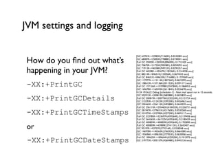 JVM settings and logging
How do you ﬁnd out what’s
happening in your JVM?	

-XX:+PrintGC
-XX:+PrintGCDetails
-XX:+PrintGCTimeStamps
or	

-XX:+PrintGCDateStamps
[GC 64781K->22983K(71360K), 0.0242084 secs]	

[GC 68487K->25003K(77888K), 0.0194041 secs]	

[Full GC 25003K->20302K(89600K), 0.1713420 secs]	

[GC 70670K->21755K(90048K), 0.0054093 secs]	

[GC 71913K->46558K(94912K), 0.0295257 secs]	

[Full GC 46558K->45267K(118336K), 0.2144038 secs]	

[GC 88214K->84651K(133056K), 0.0674443 secs]	

[Full GC 84651K->84633K(171648K), 0.1739369 secs]	

[GC 117977K->115114K(180736K), 0.0623399 secs]	

[GC 158613K->157136K(201152K), 0.0591171 secs]	

[Full GC 157136K->157098K(254784K), 0.1868453 secs]	

[GC 160678K->160455K(261184K), 0.0536678 secs]	

01/24 19:36:22 Debug [scheduler-1] - Next mail spool run in 15 seconds.	

[GC 202912K->200819K(268288K), 0.0625820 secs]	

[Full GC 200819K->200776K(332224K), 0.2121724 secs]	

[GC 213293K->212423K(339520K), 0.0426462 secs]	

[GC 259465K->256115K(340288K), 0.0645039 secs]	

[Full GC 256115K->255462K(418432K), 0.3226731 secs]	

[GC 281947K->279651K(421760K), 0.0530268 secs]	

[GC 331073K->323785K(422720K), 0.0695117 secs]	

[Full GC 323785K->323697K(459264K), 0.2139458 secs]	

[Full GC 364365K->361525K(459264K), 0.2180439 secs]	

[Full GC 400859K->400859K(459264K), 0.1702890 secs]	

[Full GC 400859K->43989K(274112K), 0.2642407 secs]	

[GC 95197K->93707K(273216K), 0.0338568 secs]	

[GC 146978K->140363K(276032K), 0.0664380 secs]	

[GC 193696K->189635K(277952K), 0.0630006 secs]	

[Full GC 189635K->189604K(425920K), 0.1913979 secs]	

[GC 219773K->205157K(426048K), 0.0442126 secs]	

 