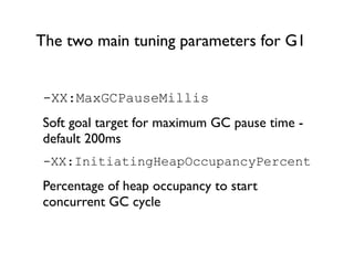 The two main tuning parameters for G1
-XX:MaxGCPauseMillis
Soft goal target for maximum GC pause time -
default 200ms
-XX:InitiatingHeapOccupancyPercent
Percentage of heap occupancy to start
concurrent GC cycle
 