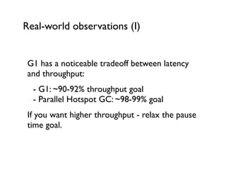Real-world observations (I)
G1 has a noticeable tradeoff between latency
and throughput:	

	

 - G1: ~90-92% throughput goal 
	

 - Parallel Hotspot GC: ~98-99% goal	

If you want higher throughput - relax the pause
time goal.
 