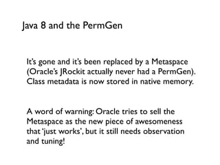 Java 8 and the PermGen
It’s gone and it’s been replaced by a Metaspace
(Oracle’s JRockit actually never had a PermGen).
Class metadata is now stored in native memory.	

!
A word of warning: Oracle tries to sell the
Metaspace as the new piece of awesomeness
that ‘just works’, but it still needs observation
and tuning!	

 
