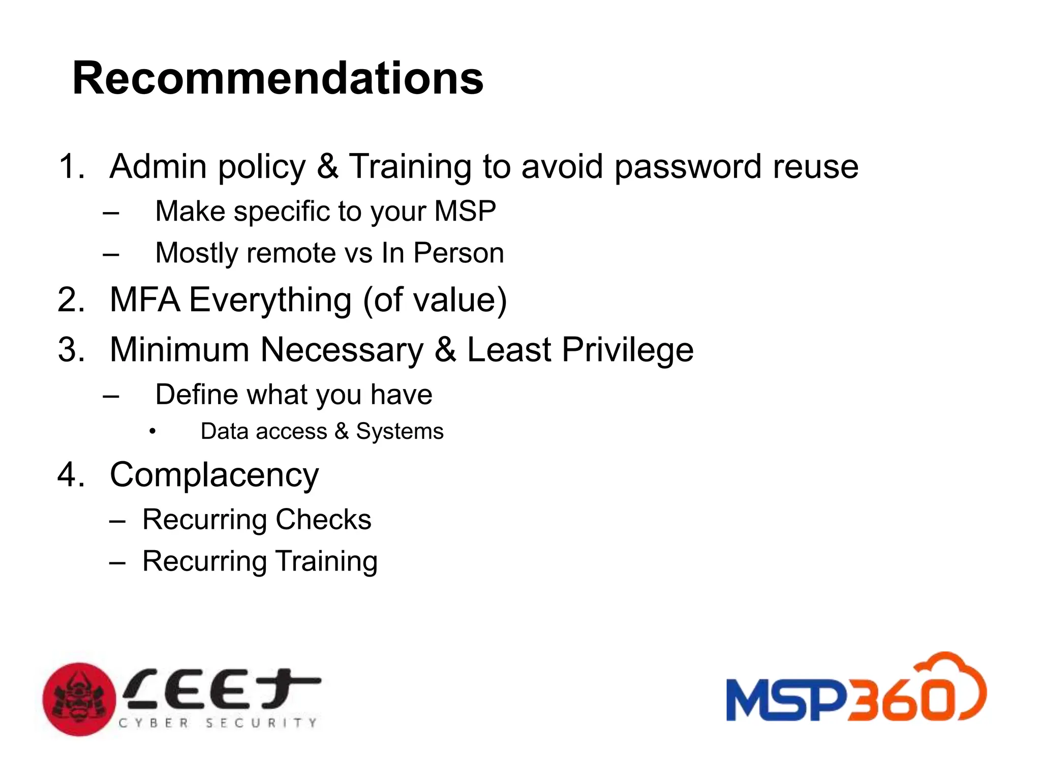 Recommendations
1. Admin policy & Training to avoid password reuse
– Make specific to your MSP
– Mostly remote vs In Person
2. MFA Everything (of value)
3. Minimum Necessary & Least Privilege
– Define what you have
• Data access & Systems
4. Complacency
– Recurring Checks
– Recurring Training
 