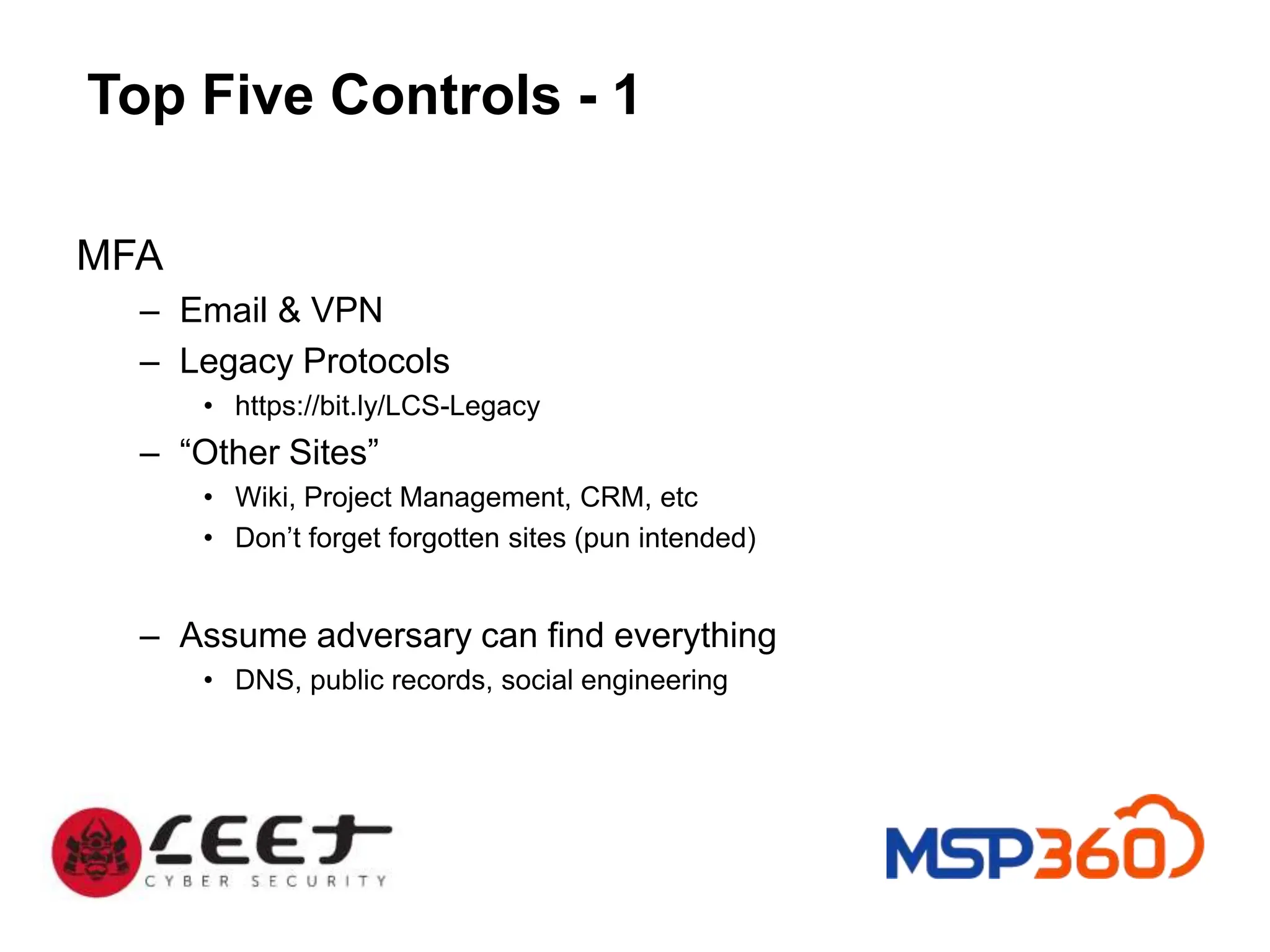 Top Five Controls - 1
MFA
– Email & VPN
– Legacy Protocols
• https://bit.ly/LCS-Legacy
– “Other Sites”
• Wiki, Project Management, CRM, etc
• Don’t forget forgotten sites (pun intended)
– Assume adversary can find everything
• DNS, public records, social engineering
 
