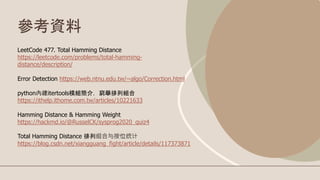 參考資料
LeetCode 477. Total Hamming Distance
https://leetcode.com/problems/total-hamming-
distance/description/
Error Detection https://web.ntnu.edu.tw/~algo/Correction.html
python內建itertools模組簡介，窮舉排列組合
https://ithelp.ithome.com.tw/articles/10221633
Hamming Distance & Hamming Weight
https://hackmd.io/@RusselCK/sysprog2020_quiz4
Total Hamming Distance 排列组合与按位统计
https://blog.csdn.net/xiangguang_fight/article/details/117373871
 