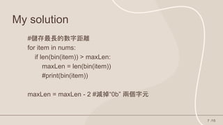 My solution
/15
7
#儲存最長的數字距離
for item in nums:
if len(bin(item)) > maxLen:
maxLen = len(bin(item))
#print(bin(item))
maxLen = maxLen - 2 #減掉“0b” 兩個字元
 