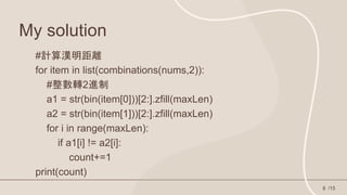 My solution
/15
8
#計算漢明距離
for item in list(combinations(nums,2)):
#整數轉2進制
a1 = str(bin(item[0]))[2:].zfill(maxLen)
a2 = str(bin(item[1]))[2:].zfill(maxLen)
for i in range(maxLen):
if a1[i] != a2[i]:
count+=1
print(count)
 