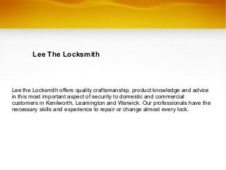 Lee The Locksmith
Lee the Locksmith offers quality craftsmanship, product knowledge and advice
in this most important aspect of security to domestic and commercial
customers in Kenilworth, Leamington and Warwick. Our professionals have the
necessary skills and experience to repair or change almost every lock.
 