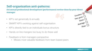 Self-organisation anti-patterns:
(iv) annual professional development (performance) review done by your direct
manager
•  KPI’s set generically & annually
•  SMART KPI’s working against self-organisation
•  KPI’s directly tied to an individuals bonus structure
•  Hands-on line mangers too busy to do these well
•  Feedback is from managers perspective 
•  Misses most valuable feedback from team based peers
 
