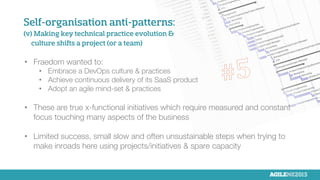 Self-organisation anti-patterns:
(v) Making key technical practice evolution &
culture shifts a project (or a team)
•  Fraedom wanted to: 
•  Embrace a DevOps culture & practices
•  Achieve continuous delivery of its SaaS product
•  Adopt an agile mind-set & practices
•  These are true x-functional initiatives which require measured and constant
focus touching many aspects of the business
•  Limited success, small slow and often unsustainable steps when trying to
make inroads here using projects/initiatives & spare capacity
 