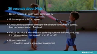 30 seconds about Nick
•  Born in Sydney, 21 pretty good years went by
•  Got a computer science degree
•  Cross functional software developer in 6 different companies in Sydney,
London, Vancouver and Auckland
•  Various technical & less-technical leadership roles within Fraedom during
the painless delivery team growth from 10 to 150!
•  Now a consultant
•  Fraedom remains a key client engagement

 