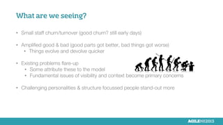 What are we seeing?
•  Small staff churn/turnover (good churn? still early days)

•  Ampliﬁed good & bad (good parts got better, bad things got worse)
•  Things evolve and devolve quicker
•  Existing problems ﬂare-up
•  Some attribute these to the model
•  Fundamental issues of visibility and context become primary concerns
•  Challenging personalities & structure focussed people stand-out more
 
