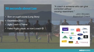 30 seconds about Lee

•  Born on a golf course (Long Story)
•  Experience 25++
•  Agile Coach & Trainer
•  Failed Rugby player, so now I coach J
“A coach is someone who can give
correction without
causing resentment.“ "
John Wooden,
Basketball Coach"
 