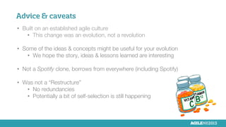 Advice & caveats
•  Built on an established agile culture
•  This change was an evolution, not a revolution

•  Some of the ideas & concepts might be useful for your evolution
•  We hope the story, ideas & lessons learned are interesting

•  Not a Spotify clone, borrows from everywhere (including Spotify)
•  Was not a “Restructure”
•  No redundancies
•  Potentially a bit of self-selection is still happening
 