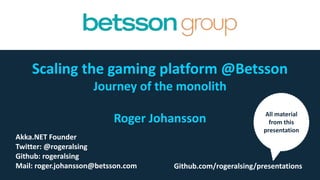 Scaling the gaming platform @Betsson
Journey of the monolith
Roger Johansson
Akka.NET Co-Founder
Twitter: @rogeralsing
Github: rogeralsing
Mail: roger.johansson@betsson.com Github.com/rogeralsing/presentations
All material
from this
presentation
 