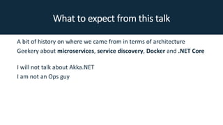 What to expect from this talk
A bit of history on where we came from in terms of architecture
Geekery about microservices, service discovery, Docker and .NET Core
I will not talk about Akka.NET
I am not an Ops guy
 