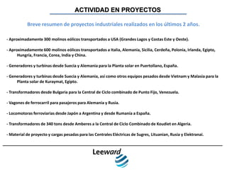 ACTIVIDAD EN PROYECTOS

           Breve resumen de proyectos industriales realizados en los últimos 2 años.

- Aproximadamente 300 molinos eólicos transportados a USA (Grandes Lagos y Costas Este y Oeste).

- Aproximadamente 600 molinos eólicos transportados a Italia, Alemania, Sicilia, Cerdeña, Polonia, Irlanda, Egipto,
      Hungría, Francia, Corea, India y China.

- Generadores y turbinas desde Suecia y Alemania para la Planta solar en Puertollano, España.

- Generadores y turbinas desde Suecia y Alemania, así como otros equipos pesados desde Vietnam y Malasia para la
     Planta solar de Kuraymat, Egipto.

- Transformadores desde Bulgaria para la Central de Ciclo combinado de Punto Fijo, Venezuela.

- Vagones de ferrocarril para pasajeros para Alemania y Rusia.

- Locomotoras ferroviarias desde Japón a Argentina y desde Rumanía a España.

- Transformadores de 340 tons desde Amberes a la Central de Ciclo Combinado de Koudiet en Algeria.

- Material de proyecto y cargas pesadas para las Centrales Eléctricas de Sugres, Lituanian, Rusia y Elektranai.
 