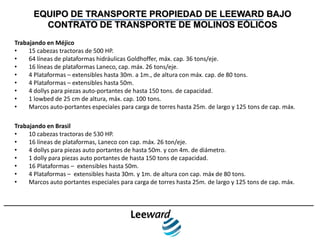EQUIPO DE TRANSPORTE PROPIEDAD DE LEEWARD BAJO
        CONTRATO DE TRANSPORTE DE MOLINOS EÓLICOS
Trabajando en Méjico
•    15 cabezas tractoras de 500 HP.
•    64 líneas de plataformas hidráulicas Goldhoffer, máx. cap. 36 tons/eje.
•    16 líneas de plataformas Laneco, cap. máx. 26 tons/eje.
•    4 Plataformas – extensibles hasta 30m. a 1m., de altura con máx. cap. de 80 tons.
•    4 Plataformas – extensibles hasta 50m.
•    4 dollys para piezas auto-portantes de hasta 150 tons. de capacidad.
•    1 lowbed de 25 cm de altura, máx. cap. 100 tons.
•    Marcos auto-portantes especiales para carga de torres hasta 25m. de largo y 125 tons de cap. máx.

Trabajando en Brasil
•    10 cabezas tractoras de 530 HP.
•    16 líneas de plataformas, Laneco con cap. máx. 26 ton/eje.
•    4 dollys para piezas auto portantes de hasta 50m. y con 4m. de diámetro.
•    1 dolly para piezas auto portantes de hasta 150 tons de capacidad.
•    16 Plataformas – extensibles hasta 50m.
•    4 Plataformas – extensibles hasta 30m. y 1m. de altura con cap. máx de 80 tons.
•    Marcos auto portantes especiales para carga de torres hasta 25m. de largo y 125 tons de cap. máx.
 