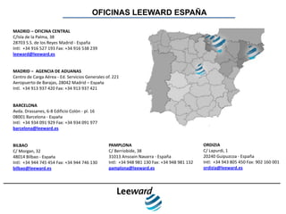 OFICINAS LEEWARD ESPAÑA

MADRID – OFICINA CENTRAL
C/Isla de la Palma, 38
28703 S.S. de los Reyes Madrid - España
Intl: +34 916 527 193 Fax: +34 916 538 239
leeward@leeward.es


MADRID – AGENCIA DE ADUANAS
Centro de Carga Aérea - Ed. Servicios Generales of. 221
Aeropuerto de Barajas, 28042 Madrid – España
Intl. +34 913 937 420 Fax: +34 913 937 421


BARCELONA
Avda. Drassanes, 6-8 Edificio Colón - pl. 16
08001 Barcelona - España
Intl: +34 934 091 929 Fax: +34 934 091 977
barcelona@leeward.es


BILBAO                                           PAMPLONA                                     ORDIZIA
C/ Morgan, 32                                    C/ Berriobide, 38                            C/ Lapurdi, 1
48014 Bilbao - España                            31013 Ansoain Navarra - España               20240 Guipuzcoa - España
Intl: +34 944 745 454 Fax: +34 944 746 130       Intl: +34 948 981 130 Fax: +34 948 981 132   Intl: +34 943 805 450 Fax: 902 160 001
bilbao@leeward.es                                pamplona@leeward.es                          ordizia@leeward.es
 