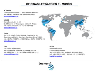 OFICINAS LEEWARD EN EL MUNDO

ALEMANIA
Ludwig-Sütterlin-Straße 3 - 28355 Bremen - Alemania
Intl: +49 421 69678310 Fax: +49 421 69678329
germany@leeward.es

MÉJICO
Sierra Candela, 111 of. 301
11000 Colonia de Chapultepec - Méjico DF- Méjico
Intl: +52 55 52020098 Fax: +52 55 10842993
mexico@leeward.es


CHINA
Rm. 1310, Hongfa Central Building, Chuangye 1st Rd,
Baoan Central District, Shenzhen, Guandong, China, 518049
Intl: +86 755 27888701 / 27888702 Fax: +86 755 27888702 811
china@leeward.es


USA                                                           BRASIL
The Empire State Building                                     Bonnarire Business
350 Fifth Avenue, suite 2600 10118 New York USA               R. Dr. Luiz Migliano 1986
Intl: +1 212 967 21 70 - Ext. 36 Fax: +1 212 564 14 15        Sala 2201 - 05711-001 Sao Paulo. Morumbi - Brasil
newyork@leeward.es                                            Intl: +551195233-4567 Mvl Intl: +55 11 4329-5275
                                                              brasil@leeward.es
 