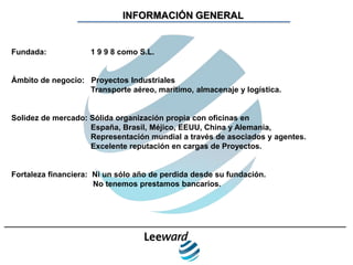 INFORMACIÓN GENERAL


Fundada:            1 9 9 8 como S.L.


Ámbito de negocio: Proyectos Industriales
                   Transporte aéreo, marítimo, almacenaje y logística.


Solidez de mercado: Sólida organización propia con oficinas en
                    España, Brasil, Méjico, EEUU, China y Alemania,
                    Representación mundial a través de asociados y agentes.
                    Excelente reputación en cargas de Proyectos.


Fortaleza financiera: Ni un sólo año de perdida desde su fundación.
                      No tenemos prestamos bancarios.
 