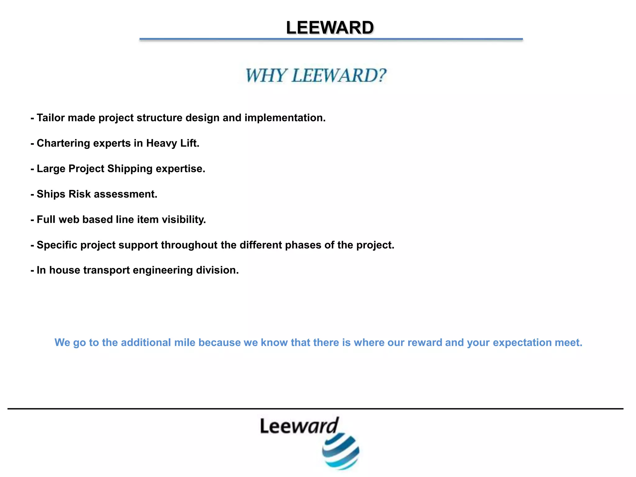 LEEWARD

                                                Why Leeward?

- Tailor made project structure design and implementation.

- Chartering experts in Heavy Lift.

- Large Project Shipping expertise.

- Ships Risk assessment.

- Full web based line item visibility.

- Specific project support throughout the different phases of the project.

- In house transport engineering division.




     We go to the additional mile because we know that there is where our reward and your expectation meet.
 