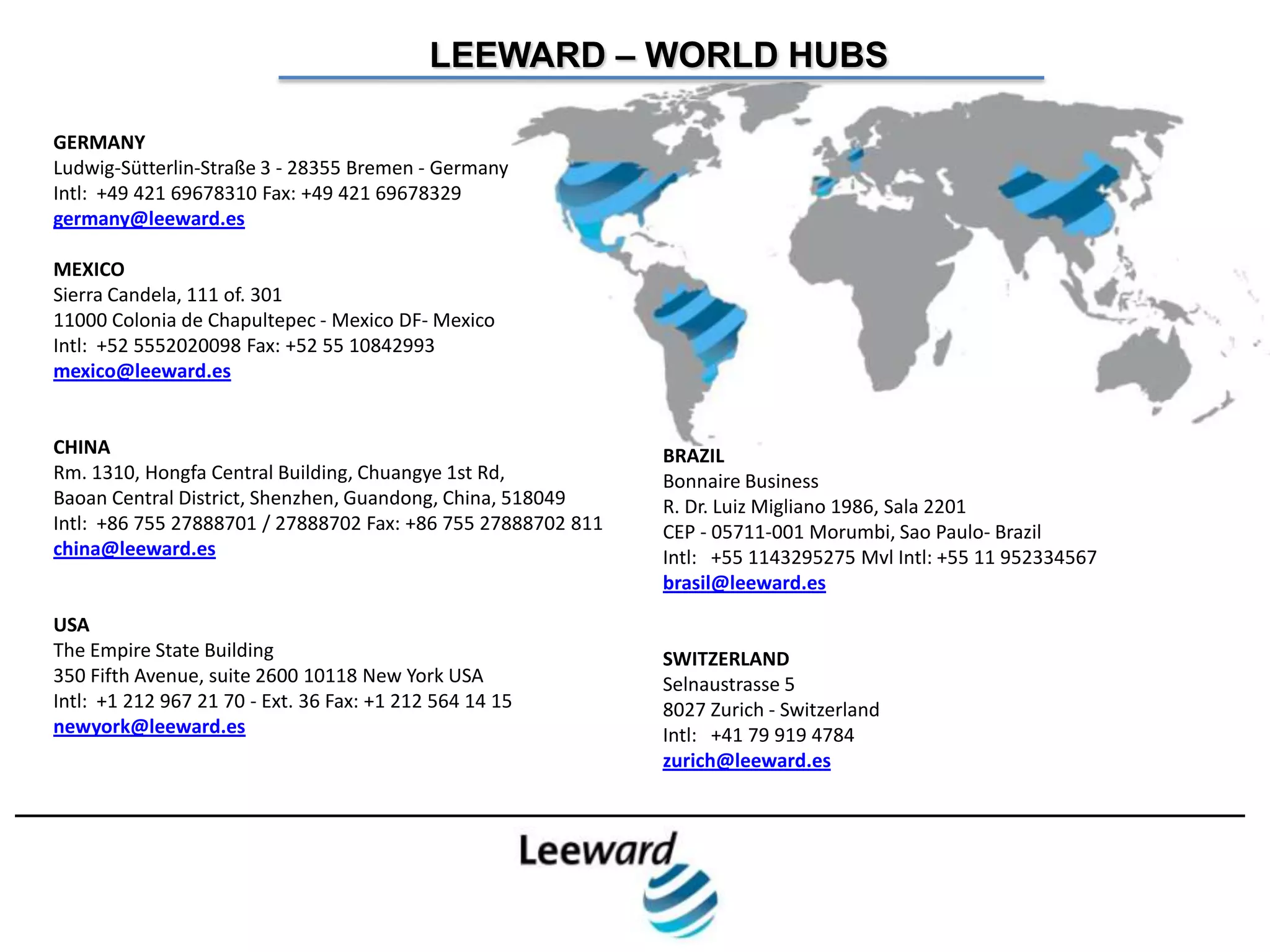 LEEWARD – WORLD HUBS

GERMANY
Ludwig-Sütterlin-Straße 3 - 28355 Bremen - Germany
Intl: +49 421 69678310 Fax: +49 421 69678329
germany@leeward.es

MEXICO
Sierra Candela, 111 of. 301
11000 Colonia de Chapultepec - Mexico DF- Mexico
Intl: +52 5552020098 Fax: +52 55 10842993
mexico@leeward.es


CHINA                                                         BRAZIL
Rm. 1310, Hongfa Central Building, Chuangye 1st Rd,           Bonnaire Business
Baoan Central District, Shenzhen, Guandong, China, 518049     R. Dr. Luiz Migliano 1986, Sala 2201
Intl: +86 755 27888701 / 27888702 Fax: +86 755 27888702 811   CEP - 05711-001 Morumbi, Sao Paulo- Brazil
china@leeward.es                                              Intl: +55 1143295275 Mvl Intl: +55 11 952334567
                                                              brasil@leeward.es
USA
The Empire State Building                                     SWITZERLAND
350 Fifth Avenue, suite 2600 10118 New York USA               Selnaustrasse 5
Intl: +1 212 967 21 70 - Ext. 36 Fax: +1 212 564 14 15        8027 Zurich - Switzerland
newyork@leeward.es                                            Intl: +41 79 919 4784
                                                              zurich@leeward.es
 