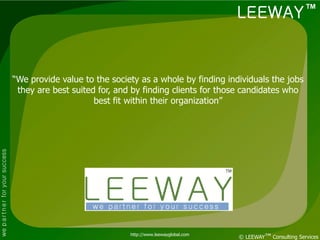LEEWAY ™



                                    “We provide value to the society as a whole by finding individuals the jobs
                                     they are best suited for, and by finding clients for those candidates who
                                                         best fit within their organization”
we p a r t n e r for your success




                                                                  http://www.leewayglobal.com
                                                                                                © LEEWAY™ Consulting Services
 