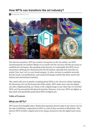 1/5
How NFTs can transform the art industry?
leewayhertz.com/nft-in-arts
The Internet sensation- NFT has created a strong buzz in the Art market. Are NFTs
transforming the Art market? Maybe yes or maybe not! the out-turn will take its course to
establish the real impact. But speaking of the present, it is undeniable that NFTs are in
momentum, defining new dimensions for the Art market, especially how artworks are
traded. Now, here ‘art’ is a very broad category. It refers, not just, to aesthetic artworks
but also music, text publications, and commercial design contents like those used in the
fashion and entertainment industry.
This article will cover in details everything about NFTs in Art. However, before initiating
the discussion, let’s set the framework of this article. NFTs make more sense for digital
arts, like a digital painting, an e-Book, a Gif, a digital image or any video clip. It is not that
NFTs can’t be associated with physical artworks. However, at its core, NFTs are digital, so
this article will specifically speak about NFTs of digital arts.
Table of Content:
What are NFTs?
NFT means Non-fungible token. Maybe that expansion doesn’t make it any clearer. So, for
the sake of definition, understand an NFT as a unit of data recorded on Blockchain. This
data (or NFT) certifies a digital asset to be unique and proves who the digital asset owner
is.
 