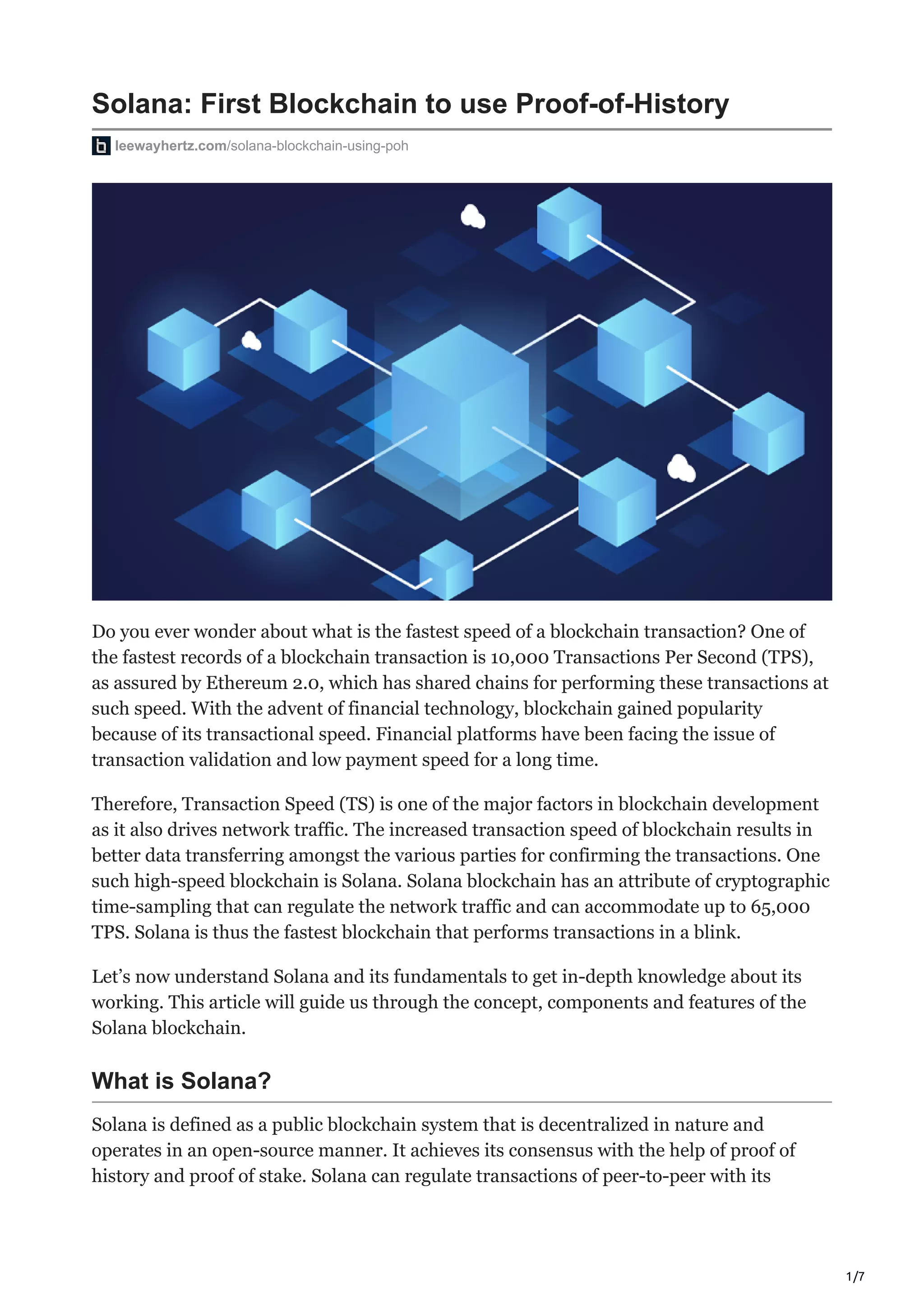 1/7
Solana: First Blockchain to use Proof-of-History
leewayhertz.com/solana-blockchain-using-poh
Do you ever wonder about what is the fastest speed of a blockchain transaction? One of
the fastest records of a blockchain transaction is 10,000 Transactions Per Second (TPS),
as assured by Ethereum 2.0, which has shared chains for performing these transactions at
such speed. With the advent of financial technology, blockchain gained popularity
because of its transactional speed. Financial platforms have been facing the issue of
transaction validation and low payment speed for a long time.
Therefore, Transaction Speed (TS) is one of the major factors in blockchain development
as it also drives network traffic. The increased transaction speed of blockchain results in
better data transferring amongst the various parties for confirming the transactions. One
such high-speed blockchain is Solana. Solana blockchain has an attribute of cryptographic
time-sampling that can regulate the network traffic and can accommodate up to 65,000
TPS. Solana is thus the fastest blockchain that performs transactions in a blink.
Let’s now understand Solana and its fundamentals to get in-depth knowledge about its
working. This article will guide us through the concept, components and features of the
Solana blockchain.
What is Solana?
Solana is defined as a public blockchain system that is decentralized in nature and
operates in an open-source manner. It achieves its consensus with the help of proof of
history and proof of stake. Solana can regulate transactions of peer-to-peer with its
 