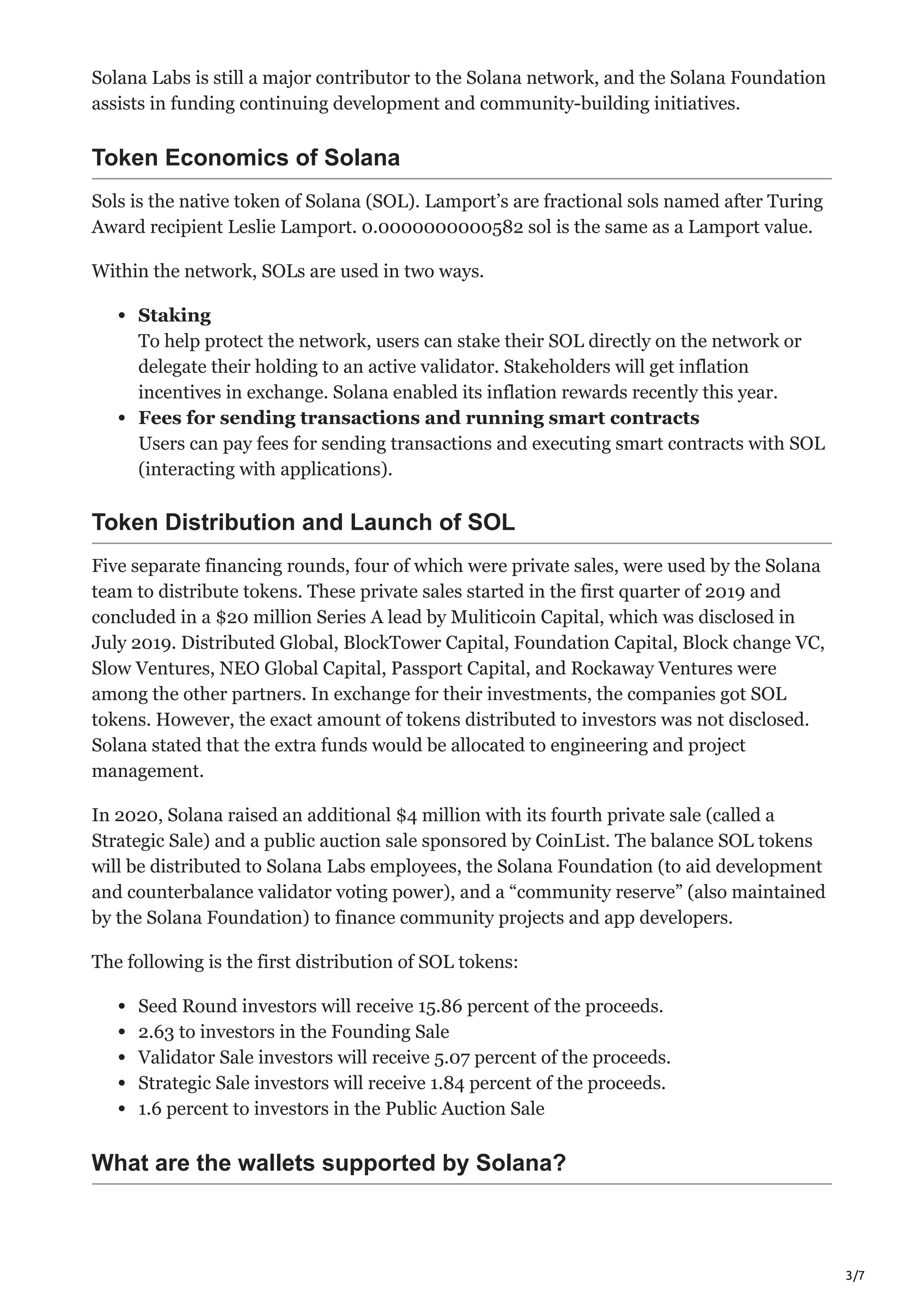 3/7
Solana Labs is still a major contributor to the Solana network, and the Solana Foundation
assists in funding continuing development and community-building initiatives.
Token Economics of Solana
Sols is the native token of Solana (SOL). Lamport’s are fractional sols named after Turing
Award recipient Leslie Lamport. 0.0000000000582 sol is the same as a Lamport value.
Within the network, SOLs are used in two ways.
Staking
To help protect the network, users can stake their SOL directly on the network or
delegate their holding to an active validator. Stakeholders will get inflation
incentives in exchange. Solana enabled its inflation rewards recently this year.
Fees for sending transactions and running smart contracts
Users can pay fees for sending transactions and executing smart contracts with SOL
(interacting with applications).
Token Distribution and Launch of SOL
Five separate financing rounds, four of which were private sales, were used by the Solana
team to distribute tokens. These private sales started in the first quarter of 2019 and
concluded in a $20 million Series A lead by Muliticoin Capital, which was disclosed in
July 2019. Distributed Global, BlockTower Capital, Foundation Capital, Block change VC,
Slow Ventures, NEO Global Capital, Passport Capital, and Rockaway Ventures were
among the other partners. In exchange for their investments, the companies got SOL
tokens. However, the exact amount of tokens distributed to investors was not disclosed.
Solana stated that the extra funds would be allocated to engineering and project
management.
In 2020, Solana raised an additional $4 million with its fourth private sale (called a
Strategic Sale) and a public auction sale sponsored by CoinList. The balance SOL tokens
will be distributed to Solana Labs employees, the Solana Foundation (to aid development
and counterbalance validator voting power), and a “community reserve” (also maintained
by the Solana Foundation) to finance community projects and app developers.
The following is the first distribution of SOL tokens:
Seed Round investors will receive 15.86 percent of the proceeds.
2.63 to investors in the Founding Sale
Validator Sale investors will receive 5.07 percent of the proceeds.
Strategic Sale investors will receive 1.84 percent of the proceeds.
1.6 percent to investors in the Public Auction Sale
What are the wallets supported by Solana?
 