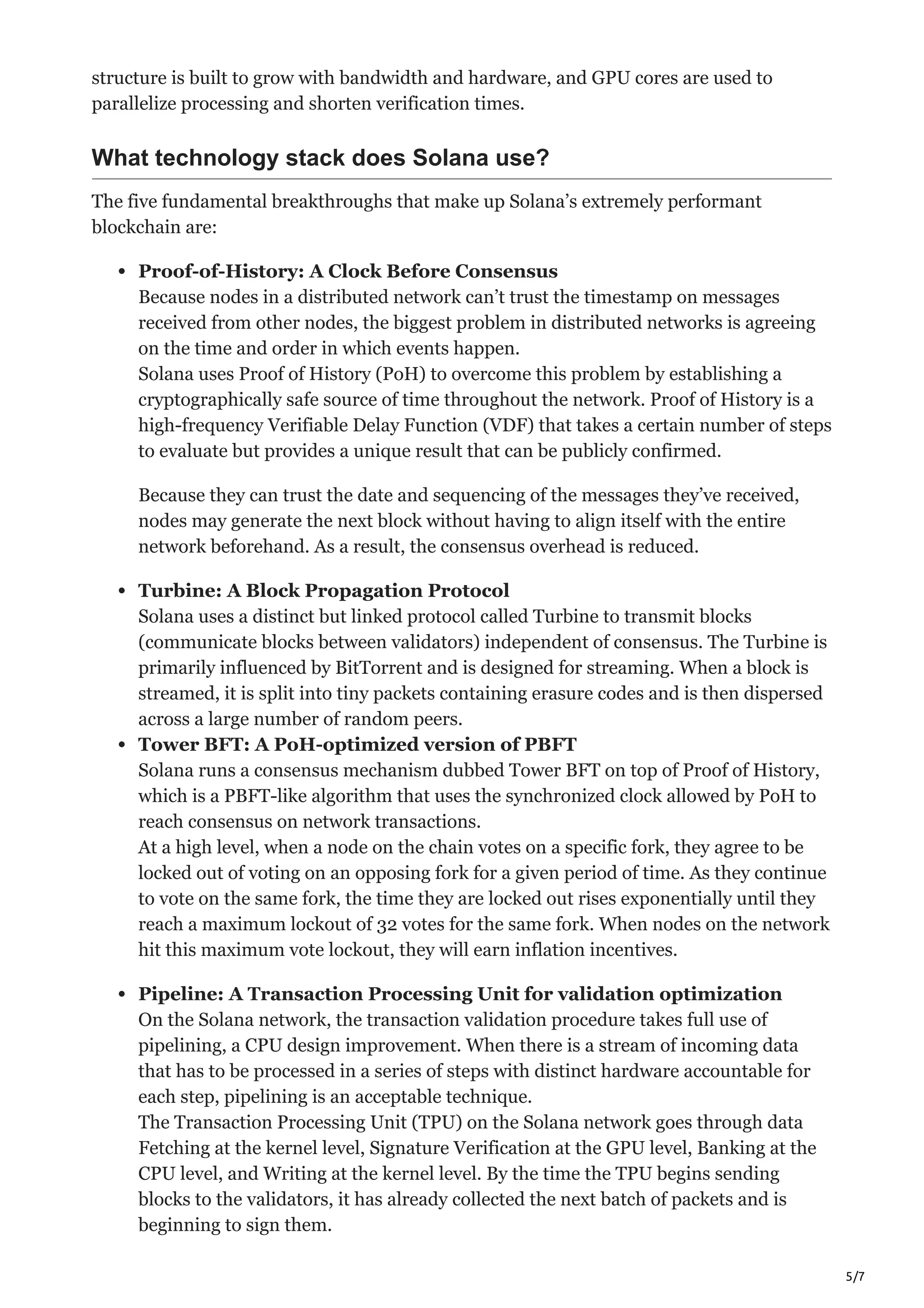 5/7
structure is built to grow with bandwidth and hardware, and GPU cores are used to
parallelize processing and shorten verification times.
What technology stack does Solana use?
The five fundamental breakthroughs that make up Solana’s extremely performant
blockchain are:
Proof-of-History: A Clock Before Consensus
Because nodes in a distributed network can’t trust the timestamp on messages
received from other nodes, the biggest problem in distributed networks is agreeing
on the time and order in which events happen.
Solana uses Proof of History (PoH) to overcome this problem by establishing a
cryptographically safe source of time throughout the network. Proof of History is a
high-frequency Verifiable Delay Function (VDF) that takes a certain number of steps
to evaluate but provides a unique result that can be publicly confirmed.
Because they can trust the date and sequencing of the messages they’ve received,
nodes may generate the next block without having to align itself with the entire
network beforehand. As a result, the consensus overhead is reduced.
Turbine: A Block Propagation Protocol
Solana uses a distinct but linked protocol called Turbine to transmit blocks
(communicate blocks between validators) independent of consensus. The Turbine is
primarily influenced by BitTorrent and is designed for streaming. When a block is
streamed, it is split into tiny packets containing erasure codes and is then dispersed
across a large number of random peers.
Tower BFT: A PoH-optimized version of PBFT
Solana runs a consensus mechanism dubbed Tower BFT on top of Proof of History,
which is a PBFT-like algorithm that uses the synchronized clock allowed by PoH to
reach consensus on network transactions.
At a high level, when a node on the chain votes on a specific fork, they agree to be
locked out of voting on an opposing fork for a given period of time. As they continue
to vote on the same fork, the time they are locked out rises exponentially until they
reach a maximum lockout of 32 votes for the same fork. When nodes on the network
hit this maximum vote lockout, they will earn inflation incentives.
Pipeline: A Transaction Processing Unit for validation optimization
On the Solana network, the transaction validation procedure takes full use of
pipelining, a CPU design improvement. When there is a stream of incoming data
that has to be processed in a series of steps with distinct hardware accountable for
each step, pipelining is an acceptable technique.
The Transaction Processing Unit (TPU) on the Solana network goes through data
Fetching at the kernel level, Signature Verification at the GPU level, Banking at the
CPU level, and Writing at the kernel level. By the time the TPU begins sending
blocks to the validators, it has already collected the next batch of packets and is
beginning to sign them.
 
