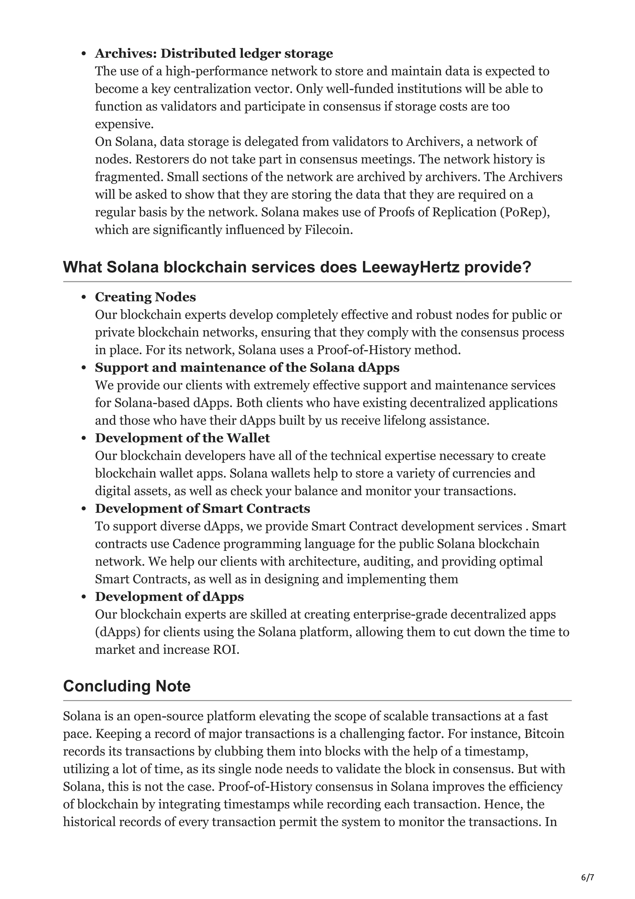 6/7
Archives: Distributed ledger storage
The use of a high-performance network to store and maintain data is expected to
become a key centralization vector. Only well-funded institutions will be able to
function as validators and participate in consensus if storage costs are too
expensive.
On Solana, data storage is delegated from validators to Archivers, a network of
nodes. Restorers do not take part in consensus meetings. The network history is
fragmented. Small sections of the network are archived by archivers. The Archivers
will be asked to show that they are storing the data that they are required on a
regular basis by the network. Solana makes use of Proofs of Replication (PoRep),
which are significantly influenced by Filecoin.
What Solana blockchain services does LeewayHertz provide?
Creating Nodes
Our blockchain experts develop completely effective and robust nodes for public or
private blockchain networks, ensuring that they comply with the consensus process
in place. For its network, Solana uses a Proof-of-History method.
Support and maintenance of the Solana dApps
We provide our clients with extremely effective support and maintenance services
for Solana-based dApps. Both clients who have existing decentralized applications
and those who have their dApps built by us receive lifelong assistance.
Development of the Wallet
Our blockchain developers have all of the technical expertise necessary to create
blockchain wallet apps. Solana wallets help to store a variety of currencies and
digital assets, as well as check your balance and monitor your transactions.
Development of Smart Contracts
To support diverse dApps, we provide Smart Contract development services . Smart
contracts use Cadence programming language for the public Solana blockchain
network. We help our clients with architecture, auditing, and providing optimal
Smart Contracts, as well as in designing and implementing them
Development of dApps
Our blockchain experts are skilled at creating enterprise-grade decentralized apps
(dApps) for clients using the Solana platform, allowing them to cut down the time to
market and increase ROI.
Concluding Note
Solana is an open-source platform elevating the scope of scalable transactions at a fast
pace. Keeping a record of major transactions is a challenging factor. For instance, Bitcoin
records its transactions by clubbing them into blocks with the help of a timestamp,
utilizing a lot of time, as its single node needs to validate the block in consensus. But with
Solana, this is not the case. Proof-of-History consensus in Solana improves the efficiency
of blockchain by integrating timestamps while recording each transaction. Hence, the
historical records of every transaction permit the system to monitor the transactions. In
 