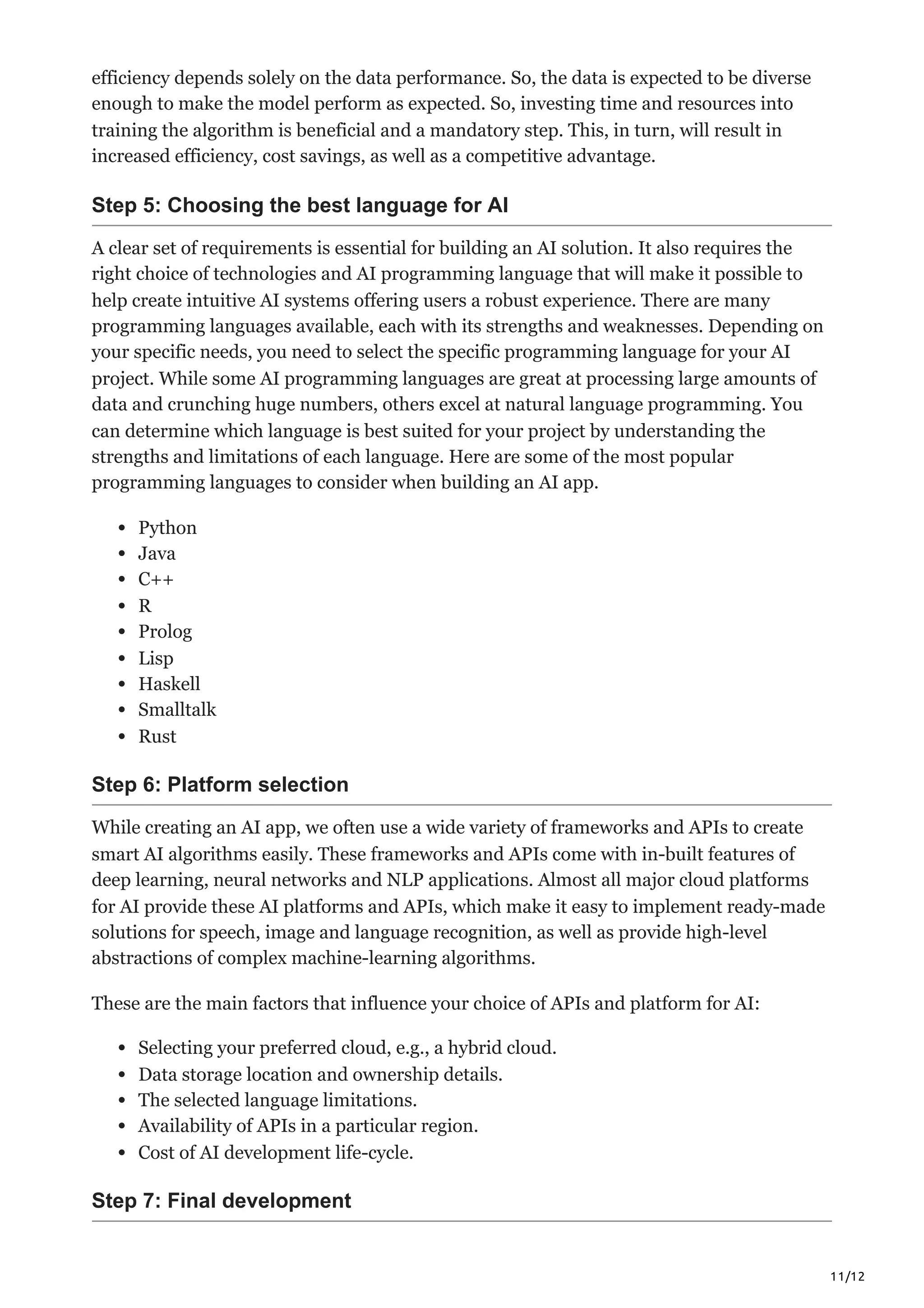 11/12
efficiency depends solely on the data performance. So, the data is expected to be diverse
enough to make the model perform as expected. So, investing time and resources into
training the algorithm is beneficial and a mandatory step. This, in turn, will result in
increased efficiency, cost savings, as well as a competitive advantage.
Step 5: Choosing the best language for AI
A clear set of requirements is essential for building an AI solution. It also requires the
right choice of technologies and AI programming language that will make it possible to
help create intuitive AI systems offering users a robust experience. There are many
programming languages available, each with its strengths and weaknesses. Depending on
your specific needs, you need to select the specific programming language for your AI
project. While some AI programming languages are great at processing large amounts of
data and crunching huge numbers, others excel at natural language programming. You
can determine which language is best suited for your project by understanding the
strengths and limitations of each language. Here are some of the most popular
programming languages to consider when building an AI app.
Python
Java
C++
R
Prolog
Lisp
Haskell
Smalltalk
Rust
Step 6: Platform selection
While creating an AI app, we often use a wide variety of frameworks and APIs to create
smart AI algorithms easily. These frameworks and APIs come with in-built features of
deep learning, neural networks and NLP applications. Almost all major cloud platforms
for AI provide these AI platforms and APIs, which make it easy to implement ready-made
solutions for speech, image and language recognition, as well as provide high-level
abstractions of complex machine-learning algorithms.
These are the main factors that influence your choice of APIs and platform for AI:
Selecting your preferred cloud, e.g., a hybrid cloud.
Data storage location and ownership details.
The selected language limitations.
Availability of APIs in a particular region.
Cost of AI development life-cycle.
Step 7: Final development
 