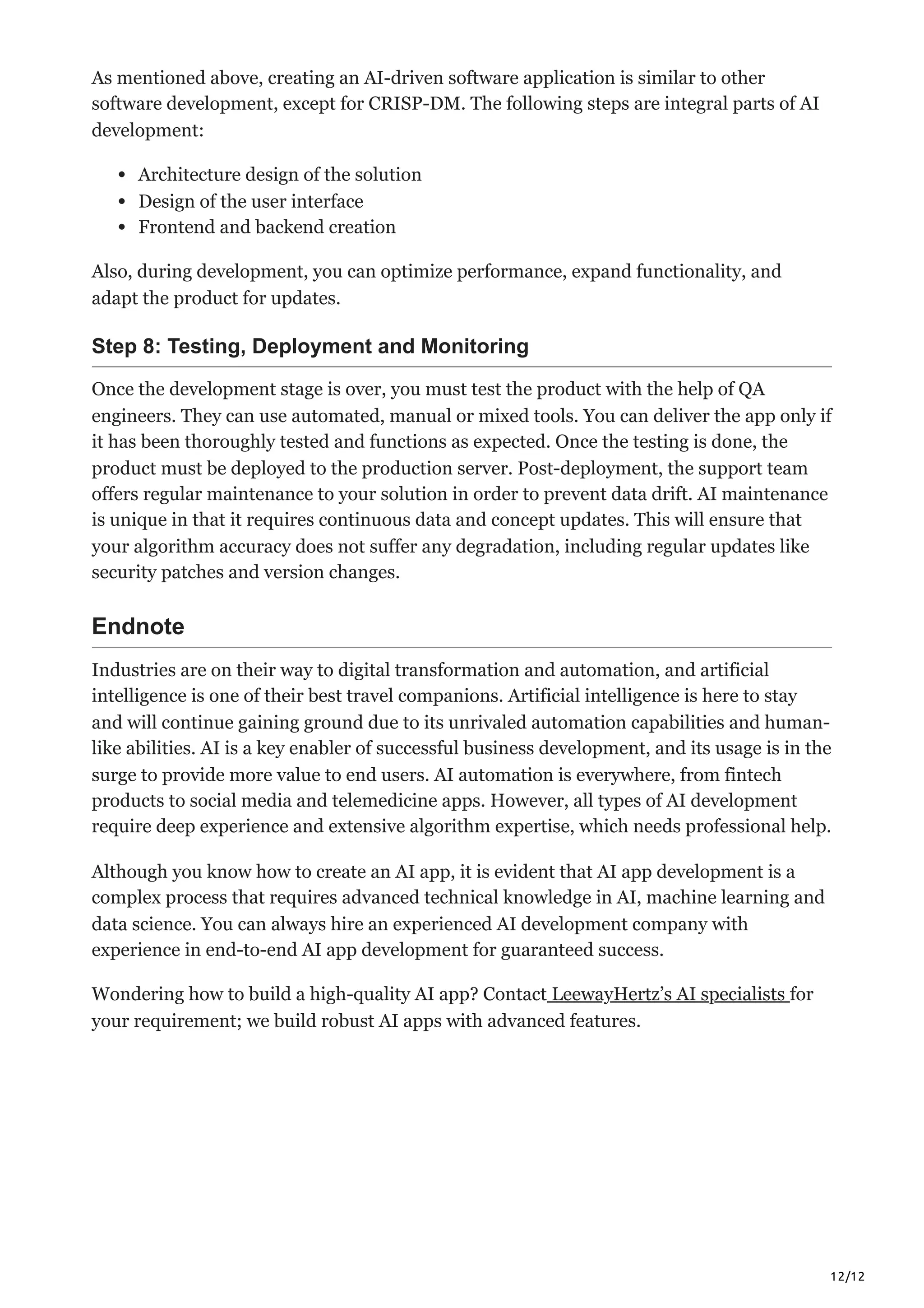 12/12
As mentioned above, creating an AI-driven software application is similar to other
software development, except for CRISP-DM. The following steps are integral parts of AI
development:
Architecture design of the solution
Design of the user interface
Frontend and backend creation
Also, during development, you can optimize performance, expand functionality, and
adapt the product for updates.
Step 8: Testing, Deployment and Monitoring
Once the development stage is over, you must test the product with the help of QA
engineers. They can use automated, manual or mixed tools. You can deliver the app only if
it has been thoroughly tested and functions as expected. Once the testing is done, the
product must be deployed to the production server. Post-deployment, the support team
offers regular maintenance to your solution in order to prevent data drift. AI maintenance
is unique in that it requires continuous data and concept updates. This will ensure that
your algorithm accuracy does not suffer any degradation, including regular updates like
security patches and version changes.
Endnote
Industries are on their way to digital transformation and automation, and artificial
intelligence is one of their best travel companions. Artificial intelligence is here to stay
and will continue gaining ground due to its unrivaled automation capabilities and human-
like abilities. AI is a key enabler of successful business development, and its usage is in the
surge to provide more value to end users. AI automation is everywhere, from fintech
products to social media and telemedicine apps. However, all types of AI development
require deep experience and extensive algorithm expertise, which needs professional help.
Although you know how to create an AI app, it is evident that AI app development is a
complex process that requires advanced technical knowledge in AI, machine learning and
data science. You can always hire an experienced AI development company with
experience in end-to-end AI app development for guaranteed success.
Wondering how to build a high-quality AI app? Contact LeewayHertz’s AI specialists for
your requirement; we build robust AI apps with advanced features.
 
