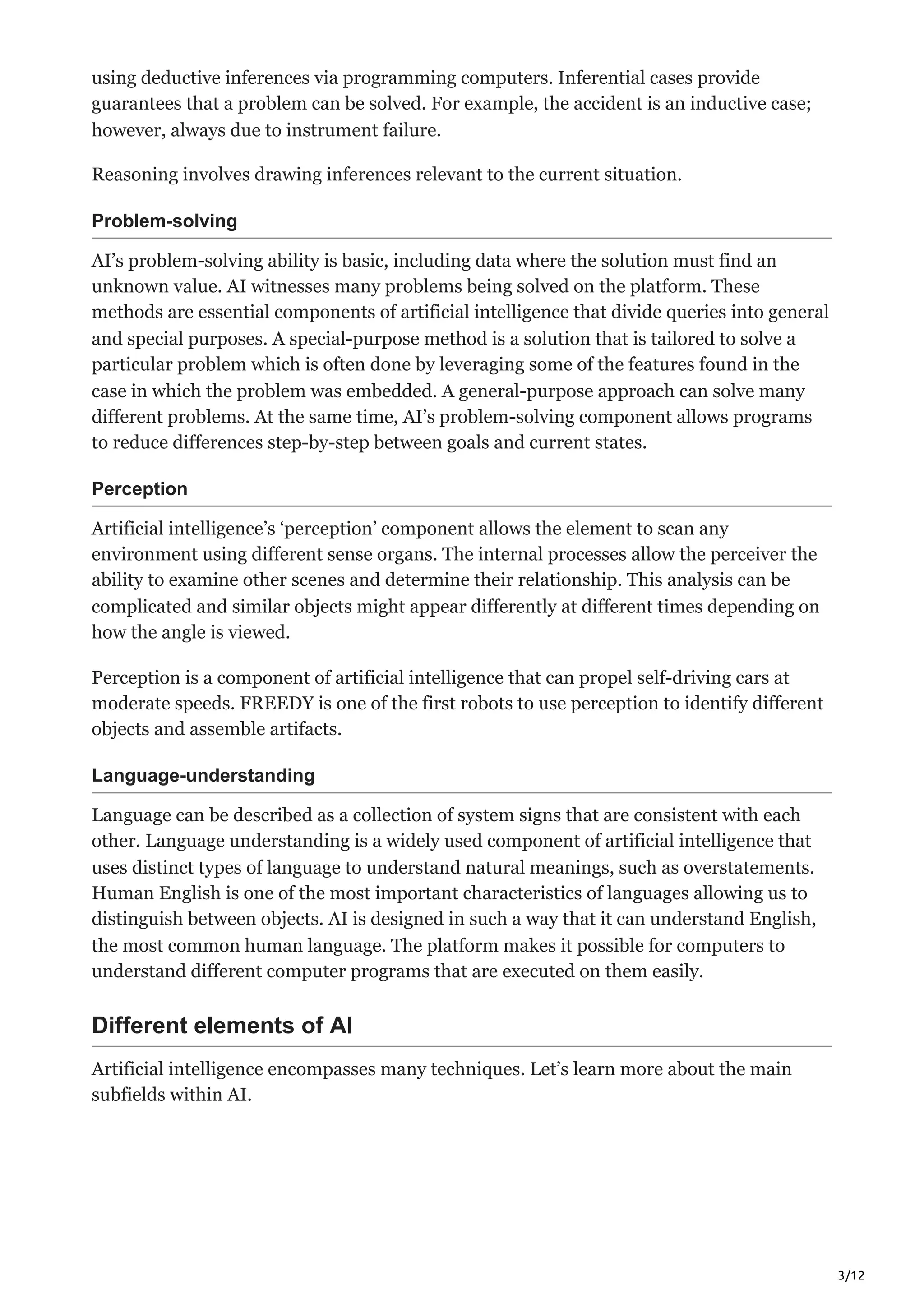 3/12
using deductive inferences via programming computers. Inferential cases provide
guarantees that a problem can be solved. For example, the accident is an inductive case;
however, always due to instrument failure.
Reasoning involves drawing inferences relevant to the current situation.
Problem-solving
AI’s problem-solving ability is basic, including data where the solution must find an
unknown value. AI witnesses many problems being solved on the platform. These
methods are essential components of artificial intelligence that divide queries into general
and special purposes. A special-purpose method is a solution that is tailored to solve a
particular problem which is often done by leveraging some of the features found in the
case in which the problem was embedded. A general-purpose approach can solve many
different problems. At the same time, AI’s problem-solving component allows programs
to reduce differences step-by-step between goals and current states.
Perception
Artificial intelligence’s ‘perception’ component allows the element to scan any
environment using different sense organs. The internal processes allow the perceiver the
ability to examine other scenes and determine their relationship. This analysis can be
complicated and similar objects might appear differently at different times depending on
how the angle is viewed.
Perception is a component of artificial intelligence that can propel self-driving cars at
moderate speeds. FREEDY is one of the first robots to use perception to identify different
objects and assemble artifacts.
Language-understanding
Language can be described as a collection of system signs that are consistent with each
other. Language understanding is a widely used component of artificial intelligence that
uses distinct types of language to understand natural meanings, such as overstatements.
Human English is one of the most important characteristics of languages allowing us to
distinguish between objects. AI is designed in such a way that it can understand English,
the most common human language. The platform makes it possible for computers to
understand different computer programs that are executed on them easily.
Different elements of AI
Artificial intelligence encompasses many techniques. Let’s learn more about the main
subfields within AI.
 