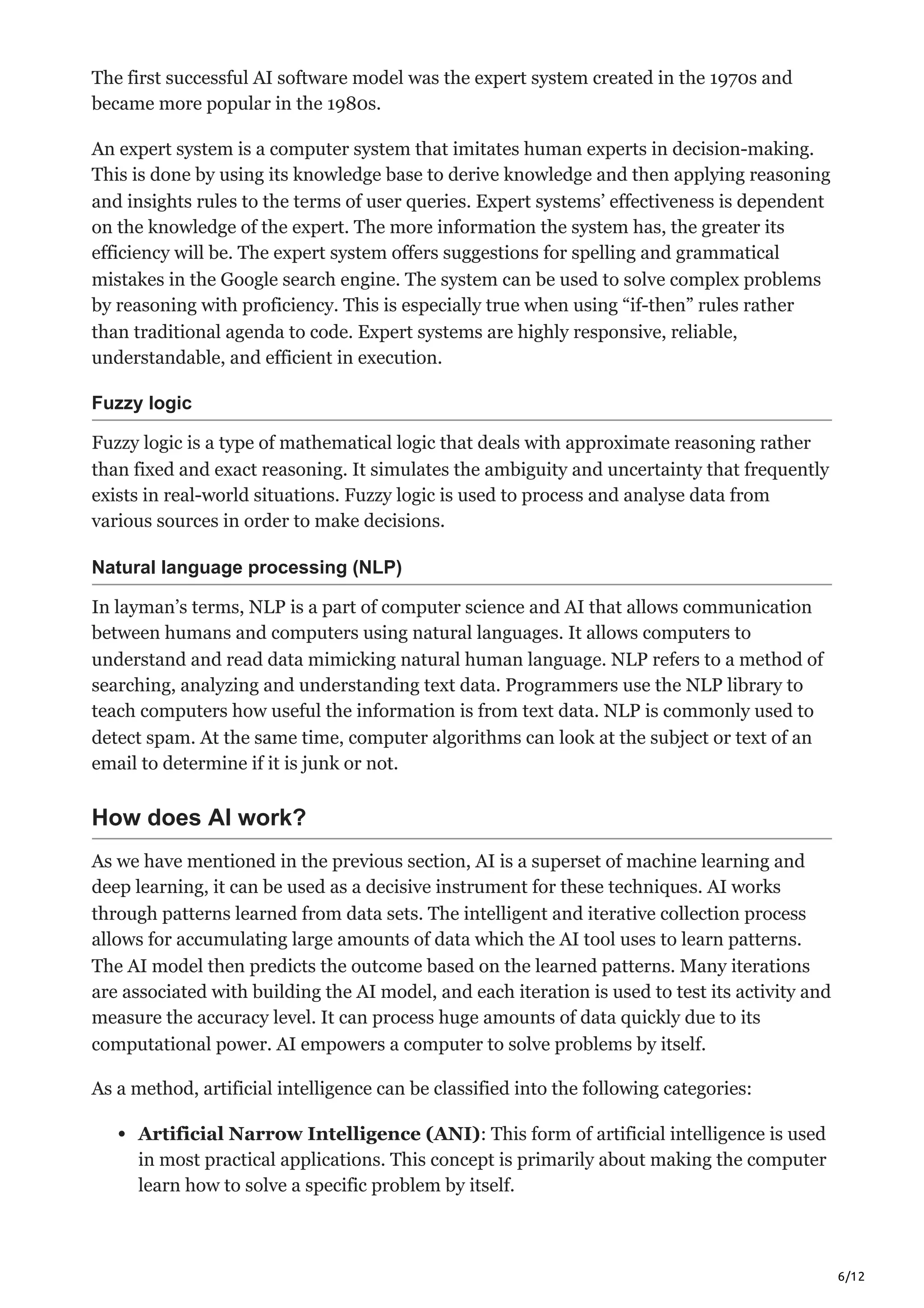 6/12
The first successful AI software model was the expert system created in the 1970s and
became more popular in the 1980s.
An expert system is a computer system that imitates human experts in decision-making.
This is done by using its knowledge base to derive knowledge and then applying reasoning
and insights rules to the terms of user queries. Expert systems’ effectiveness is dependent
on the knowledge of the expert. The more information the system has, the greater its
efficiency will be. The expert system offers suggestions for spelling and grammatical
mistakes in the Google search engine. The system can be used to solve complex problems
by reasoning with proficiency. This is especially true when using “if-then” rules rather
than traditional agenda to code. Expert systems are highly responsive, reliable,
understandable, and efficient in execution.
Fuzzy logic
Fuzzy logic is a type of mathematical logic that deals with approximate reasoning rather
than fixed and exact reasoning. It simulates the ambiguity and uncertainty that frequently
exists in real-world situations. Fuzzy logic is used to process and analyse data from
various sources in order to make decisions.
Natural language processing (NLP)
In layman’s terms, NLP is a part of computer science and AI that allows communication
between humans and computers using natural languages. It allows computers to
understand and read data mimicking natural human language. NLP refers to a method of
searching, analyzing and understanding text data. Programmers use the NLP library to
teach computers how useful the information is from text data. NLP is commonly used to
detect spam. At the same time, computer algorithms can look at the subject or text of an
email to determine if it is junk or not.
How does AI work?
As we have mentioned in the previous section, AI is a superset of machine learning and
deep learning, it can be used as a decisive instrument for these techniques. AI works
through patterns learned from data sets. The intelligent and iterative collection process
allows for accumulating large amounts of data which the AI tool uses to learn patterns.
The AI model then predicts the outcome based on the learned patterns. Many iterations
are associated with building the AI model, and each iteration is used to test its activity and
measure the accuracy level. It can process huge amounts of data quickly due to its
computational power. AI empowers a computer to solve problems by itself.
As a method, artificial intelligence can be classified into the following categories:
Artificial Narrow Intelligence (ANI): This form of artificial intelligence is used
in most practical applications. This concept is primarily about making the computer
learn how to solve a specific problem by itself.
 