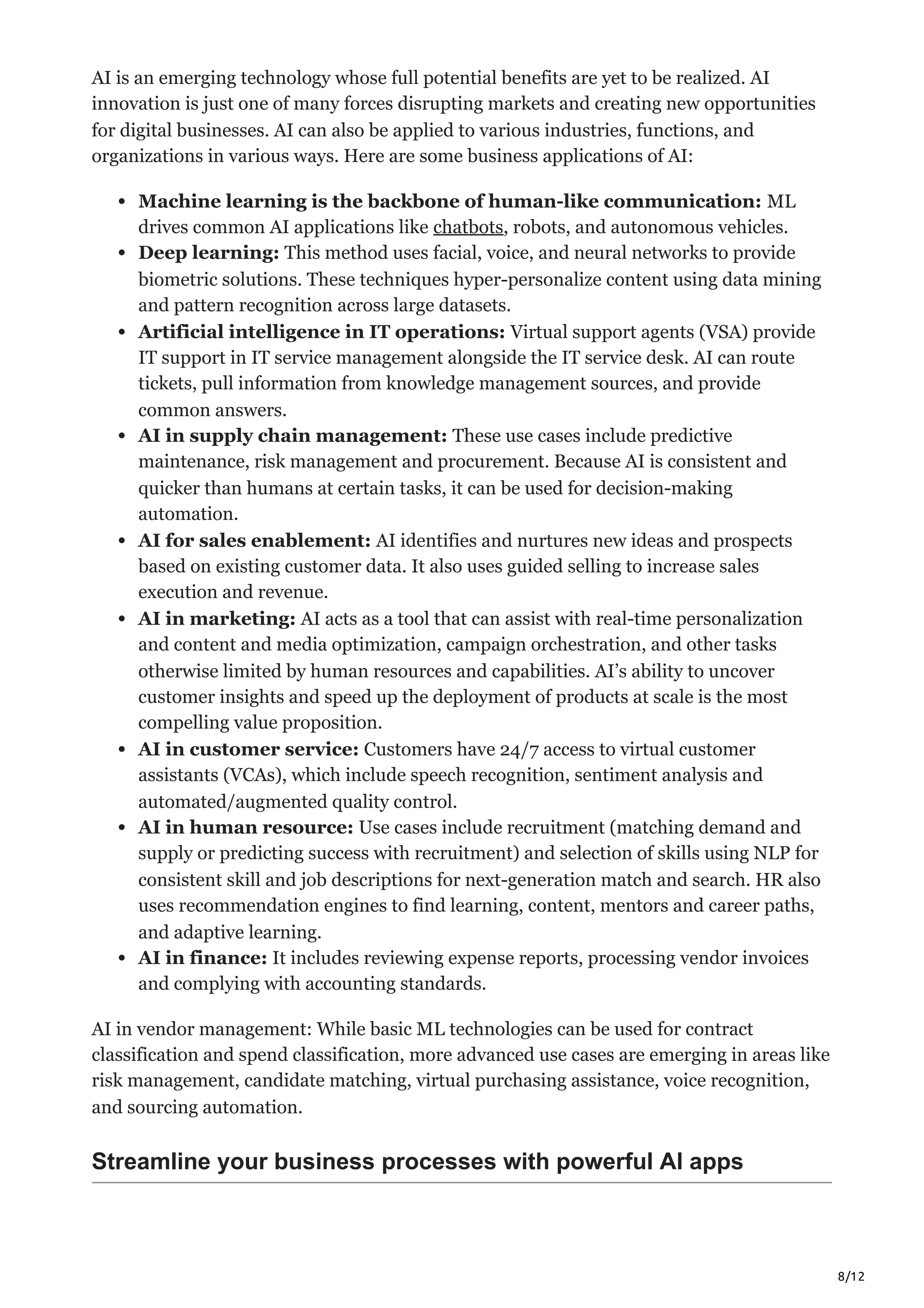 8/12
AI is an emerging technology whose full potential benefits are yet to be realized. AI
innovation is just one of many forces disrupting markets and creating new opportunities
for digital businesses. AI can also be applied to various industries, functions, and
organizations in various ways. Here are some business applications of AI:
Machine learning is the backbone of human-like communication: ML
drives common AI applications like chatbots, robots, and autonomous vehicles.
Deep learning: This method uses facial, voice, and neural networks to provide
biometric solutions. These techniques hyper-personalize content using data mining
and pattern recognition across large datasets.
Artificial intelligence in IT operations: Virtual support agents (VSA) provide
IT support in IT service management alongside the IT service desk. AI can route
tickets, pull information from knowledge management sources, and provide
common answers.
AI in supply chain management: These use cases include predictive
maintenance, risk management and procurement. Because AI is consistent and
quicker than humans at certain tasks, it can be used for decision-making
automation.
AI for sales enablement: AI identifies and nurtures new ideas and prospects
based on existing customer data. It also uses guided selling to increase sales
execution and revenue.
AI in marketing: AI acts as a tool that can assist with real-time personalization
and content and media optimization, campaign orchestration, and other tasks
otherwise limited by human resources and capabilities. AI’s ability to uncover
customer insights and speed up the deployment of products at scale is the most
compelling value proposition.
AI in customer service: Customers have 24/7 access to virtual customer
assistants (VCAs), which include speech recognition, sentiment analysis and
automated/augmented quality control.
AI in human resource: Use cases include recruitment (matching demand and
supply or predicting success with recruitment) and selection of skills using NLP for
consistent skill and job descriptions for next-generation match and search. HR also
uses recommendation engines to find learning, content, mentors and career paths,
and adaptive learning.
AI in finance: It includes reviewing expense reports, processing vendor invoices
and complying with accounting standards.
AI in vendor management: While basic ML technologies can be used for contract
classification and spend classification, more advanced use cases are emerging in areas like
risk management, candidate matching, virtual purchasing assistance, voice recognition,
and sourcing automation.
Streamline your business processes with powerful AI apps
 